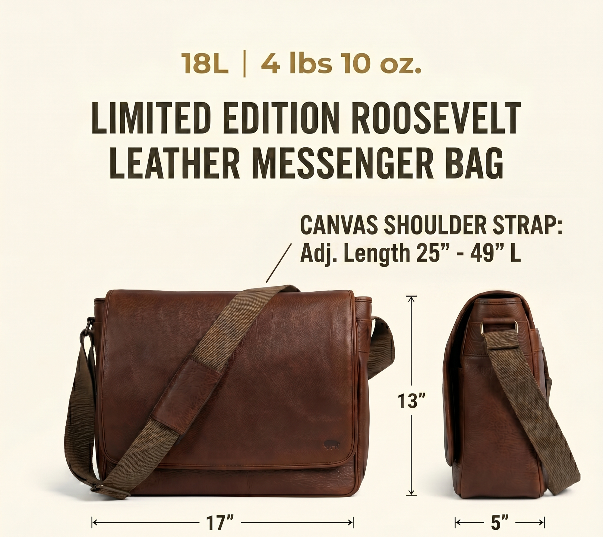 Limited Edition Roosevelt Buffalo Leather Messenger Bag dimensions: 17 inches long, 5 inches wide, 13 inches high. Laptop sleeve 14 by 10 inches. Strap 25 to 49 inches. Weight 4 lbs 10 oz.